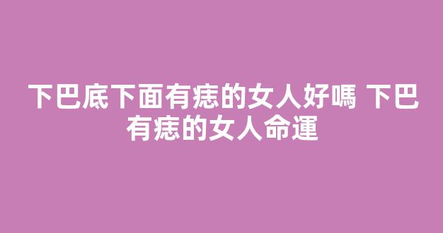 下巴底下面有痣的女人好嗎 下巴有痣的女人命運